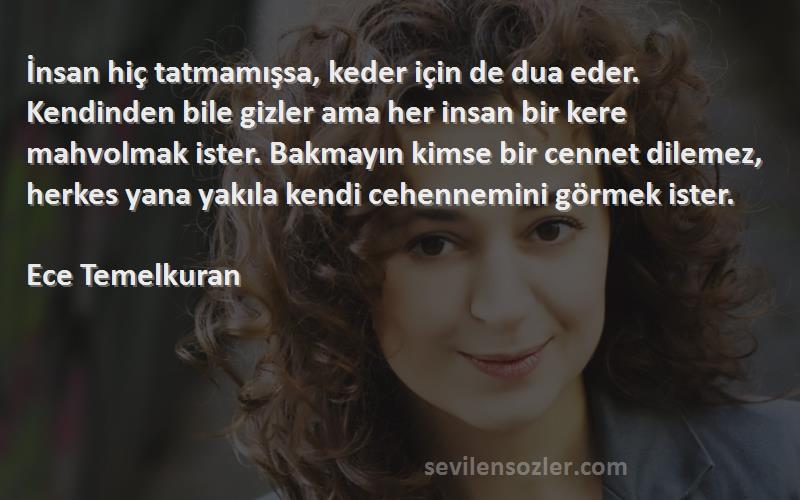 Ece Temelkuran Sözleri 
İnsan hiç tatmamışsa, keder için de dua eder. Kendinden bile gizler ama her insan bir kere mahvolmak ister. Bakmayın kimse bir cennet dilemez, herkes yana yakıla kendi cehennemini görmek ister.

