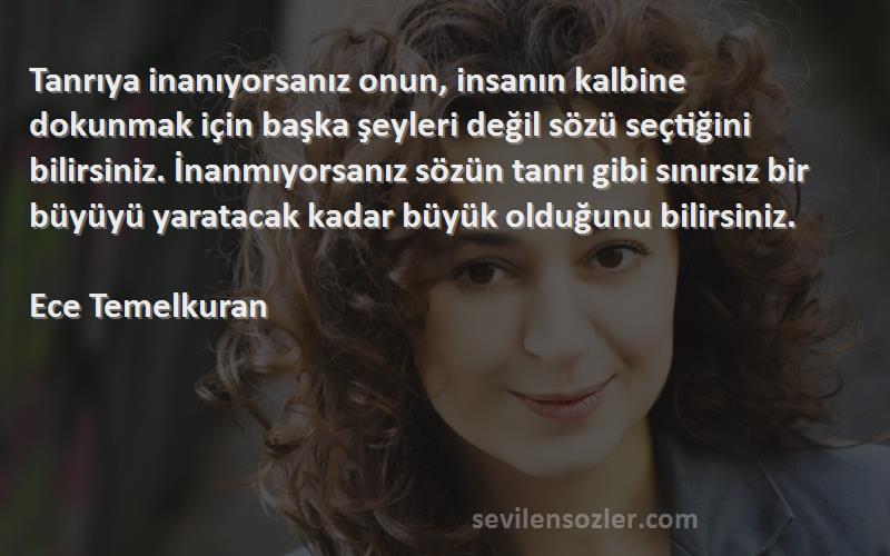 Ece Temelkuran Sözleri 
Tanrıya inanıyorsanız onun, insanın kalbine dokunmak için başka şeyleri değil sözü seçtiğini bilirsiniz. İnanmıyorsanız sözün tanrı gibi sınırsız bir büyüyü yaratacak kadar büyük olduğunu bilirsiniz.

