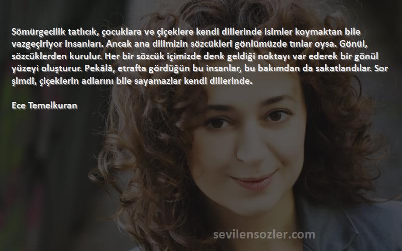 Ece Temelkuran Sözleri 
Sömürgecilik tatlıcık, çocuklara ve çiçeklere kendi dillerinde isimler koymaktan bile vazgeçiriyor insanları. Ancak ana dilimizin sözcükleri gönlümüzde tınlar oysa. Gönül, sözcüklerden kurulur. Her bir sözcük içimizde denk geldiği noktayı var ederek bir gönül yüzeyi oluşturur. Pekâlâ, etrafta gördüğün bu insanlar, bu bakımdan da sakatlandılar. Sor şimdi, çiçeklerin adlarını bile sayamazlar kendi dillerinde.

