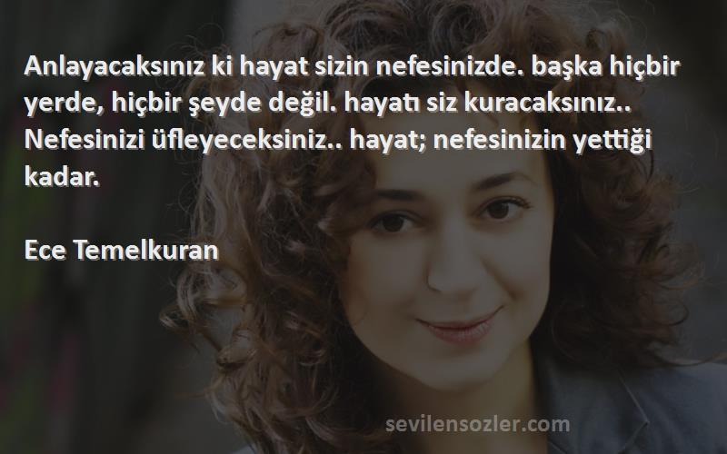 Ece Temelkuran Sözleri 
Anlayacaksınız ki hayat sizin nefesinizde. başka hiçbir yerde, hiçbir şeyde değil. hayatı siz kuracaksınız.. Nefesinizi üfleyeceksiniz.. hayat; nefesinizin yettiği kadar.

