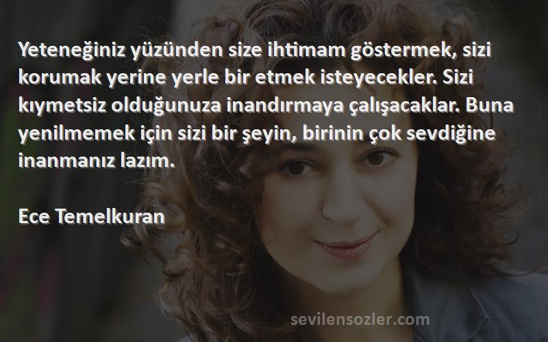 Ece Temelkuran Sözleri 
Yeteneğiniz yüzünden size ihtimam göstermek, sizi korumak yerine yerle bir etmek isteyecekler. Sizi kıymetsiz olduğunuza inandırmaya çalışacaklar. Buna yenilmemek için sizi bir şeyin, birinin çok sevdiğine inanmanız lazım.

