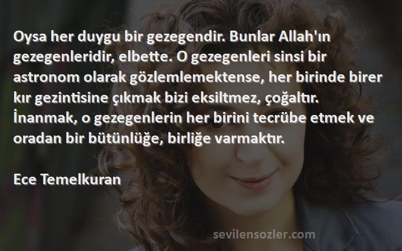 Ece Temelkuran Sözleri 
Oysa her duygu bir gezegendir. Bunlar Allah'ın gezegenleridir, elbette. O gezegenleri sinsi bir astronom olarak gözlemlemektense, her birinde birer kır gezintisine çıkmak bizi eksiltmez, çoğaltır. İnanmak, o gezegenlerin her birini tecrübe etmek ve oradan bir bütünlüğe, birliğe varmaktır.

