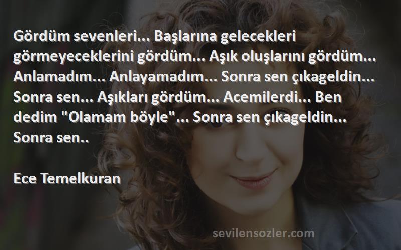 Ece Temelkuran Sözleri 
Gördüm sevenleri... Başlarına gelecekleri görmeyeceklerini gördüm... Aşık oluşlarını gördüm... Anlamadım... Anlayamadım... Sonra sen çıkageldin... Sonra sen... Aşıkları gördüm... Acemilerdi... Ben dedim Olamam böyle... Sonra sen çıkageldin... Sonra sen..

