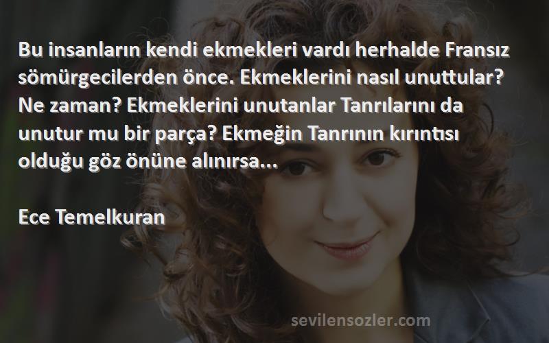 Ece Temelkuran Sözleri 
Bu insanların kendi ekmekleri vardı herhalde Fransız sömürgecilerden önce. Ekmeklerini nasıl unuttular? Ne zaman? Ekmeklerini unutanlar Tanrılarını da unutur mu bir parça? Ekmeğin Tanrının kırıntısı olduğu göz önüne alınırsa...

