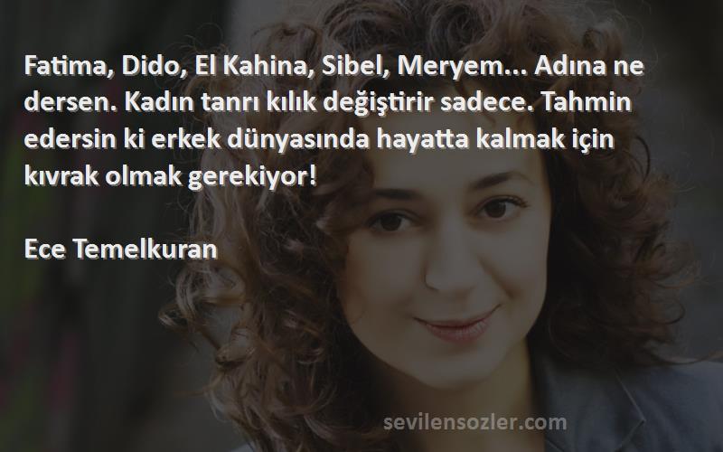 Ece Temelkuran Sözleri 
Fatima, Dido, El Kahina, Sibel, Meryem... Adına ne dersen. Kadın tanrı kılık değiştirir sadece. Tahmin edersin ki erkek dünyasında hayatta kalmak için kıvrak olmak gerekiyor!

