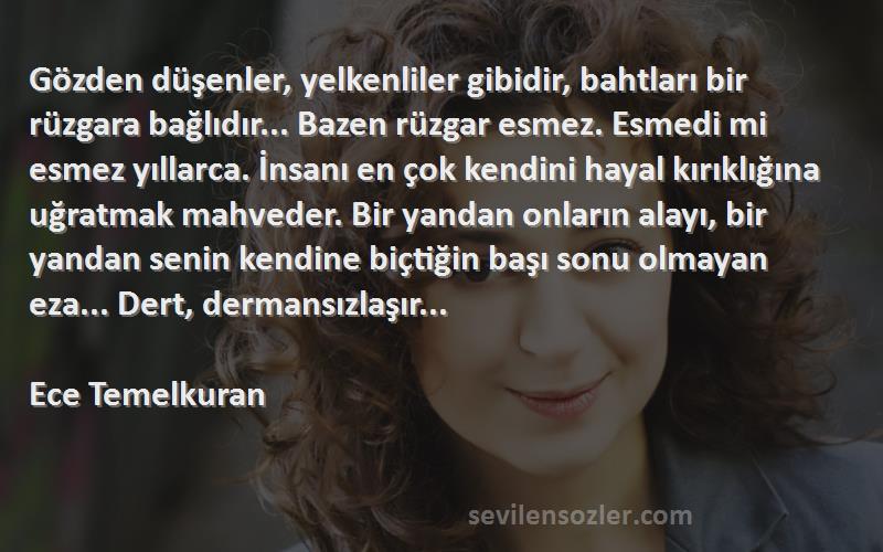 Ece Temelkuran Sözleri 
Gözden düşenler, yelkenliler gibidir, bahtları bir rüzgara bağlıdır... Bazen rüzgar esmez. Esmedi mi esmez yıllarca. İnsanı en çok kendini hayal kırıklığına uğratmak mahveder. Bir yandan onların alayı, bir yandan senin kendine biçtiğin başı sonu olmayan eza... Dert, dermansızlaşır...

