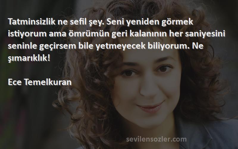 Ece Temelkuran Sözleri 
Tatminsizlik ne sefil şey. Seni yeniden görmek istiyorum ama ömrümün geri kalanının her saniyesini seninle geçirsem bile yetmeyecek biliyorum. Ne şımarıklık!

