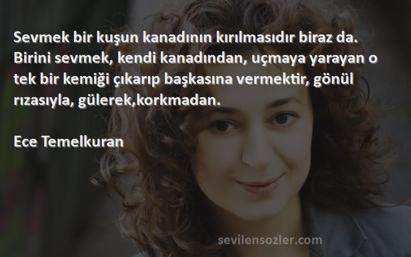 Ece Temelkuran Sözleri 
Sevmek bir kuşun kanadının kırılmasıdır biraz da. Birini sevmek, kendi kanadından, uçmaya yarayan o tek bir kemiği çıkarıp başkasına vermektir, gönül rızasıyla, gülerek,korkmadan.

