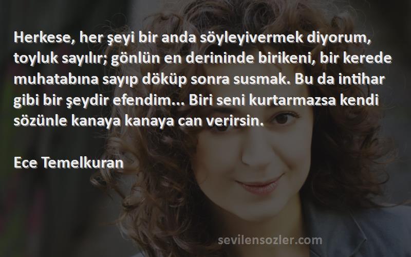 Ece Temelkuran Sözleri 
Herkese, her şeyi bir anda söyleyivermek diyorum, toyluk sayılır; gönlün en derininde birikeni, bir kerede muhatabına sayıp döküp sonra susmak. Bu da intihar gibi bir şeydir efendim... Biri seni kurtarmazsa kendi sözünle kanaya kanaya can verirsin.

