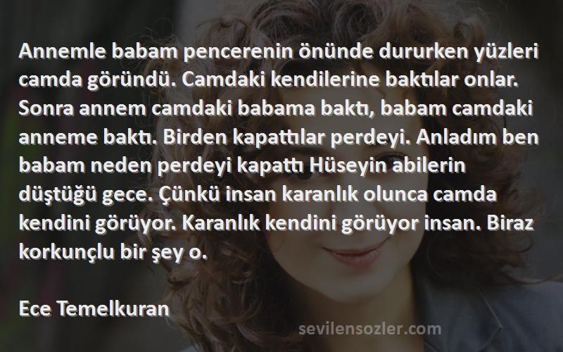 Ece Temelkuran Sözleri 
Annemle babam pencerenin önünde dururken yüzleri camda göründü. Camdaki kendilerine baktılar onlar. Sonra annem camdaki babama baktı, babam camdaki anneme baktı. Birden kapattılar perdeyi. Anladım ben babam neden perdeyi kapattı Hüseyin abilerin düştüğü gece. Çünkü insan karanlık olunca camda kendini görüyor. Karanlık kendini görüyor insan. Biraz korkunçlu bir şey o.

