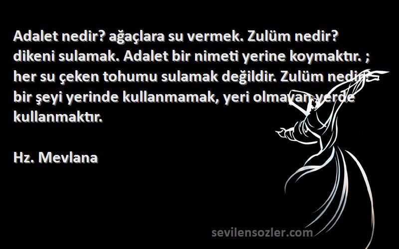 Hz. Mevlana Sözleri 
Adalet nedir? ağaçlara su vermek. Zulüm nedir? dikeni sulamak. Adalet bir nimeti yerine koymaktır. ; her su çeken tohumu sulamak değildir. Zulüm nedir? bir şeyi yerinde kullanmamak, yeri olmayan yerde kullanmaktır.