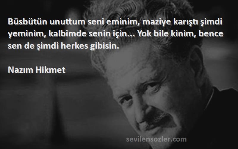 Nazım Hikmet Sözleri 
Büsbütün unuttum seni eminim, maziye karıştı şimdi yeminim, kalbimde senin için... Yok bile kinim, bence sen de şimdi herkes gibisin.