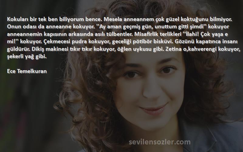 Ece Temelkuran Sözleri 
Kokuları bir tek ben biliyorum bence. Mesela anneannem çok güzel koktuğunu bilmiyor. Onun odası da anneanne kokuyor. ''Ay aman geçmiş gün, unuttum gitti şimdi'' kokuyor anneannemin kapısının arkasında asılı tülbentler. Misafirlik terlikleri ''İlahi! Çok yaşa e mi!'' kokuyor. Çekmecesi pudra kokuyor, geceliği pötibör bisküvi. Gözünü kapatınca insanı güldürür. Dikiş makinesi tıkır tıkır kokuyor, öğlen uykusu gibi. Zetina o,kahverengi kokuyor, şekerli yağ gibi.

