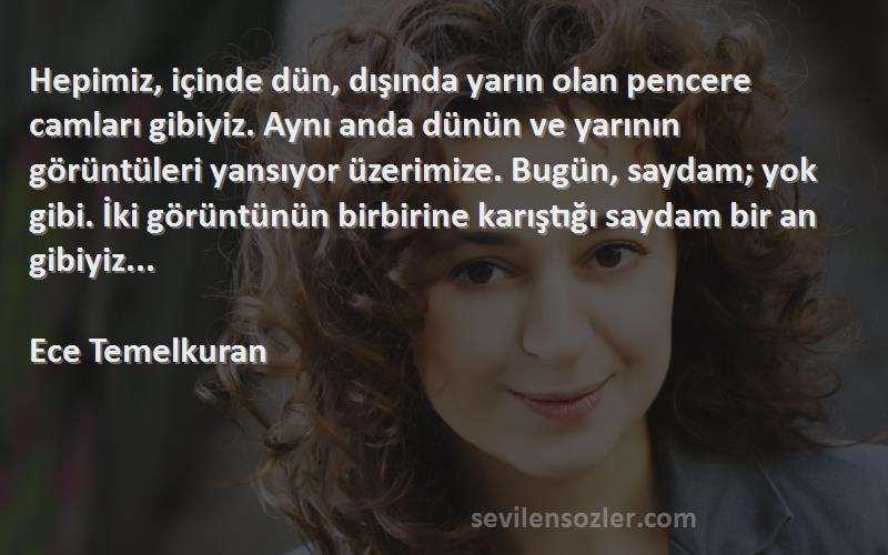 Ece Temelkuran Sözleri 
Hepimiz, içinde dün, dışında yarın olan pencere camları gibiyiz. Aynı anda dünün ve yarının görüntüleri yansıyor üzerimize. Bugün, saydam; yok gibi. İki görüntünün birbirine karıştığı saydam bir an gibiyiz...

