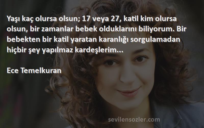 Ece Temelkuran Sözleri 
Yaşı kaç olursa olsun; 17 veya 27, katil kim olursa olsun, bir zamanlar bebek olduklarını biliyorum. Bir bebekten bir katil yaratan karanlığı sorgulamadan hiçbir şey yapılmaz kardeşlerim...

