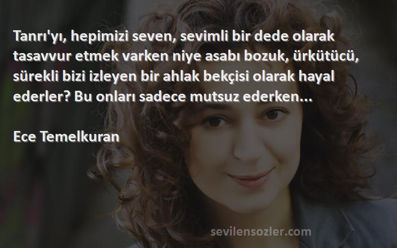 Ece Temelkuran Sözleri 
Tanrı'yı, hepimizi seven, sevimli bir dede olarak tasavvur etmek varken niye asabı bozuk, ürkütücü, sürekli bizi izleyen bir ahlak bekçisi olarak hayal ederler? Bu onları sadece mutsuz ederken...

