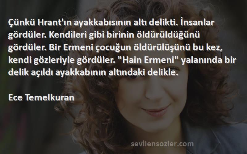 Ece Temelkuran Sözleri 
Çünkü Hrant'ın ayakkabısının altı delikti. İnsanlar gördüler. Kendileri gibi birinin öldürüldüğünü gördüler. Bir Ermeni çocuğun öldürülüşünü bu kez, kendi gözleriyle gördüler. Hain Ermeni yalanında bir delik açıldı ayakkabının altındaki delikle.

