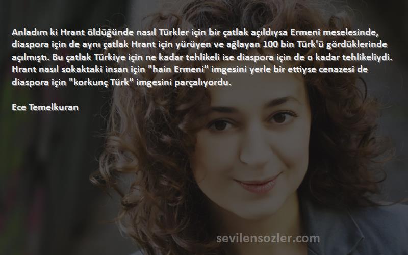 Ece Temelkuran Sözleri 
Anladım ki Hrant öldüğünde nasıl Türkler için bir çatlak açıldıysa Ermeni meselesinde, diaspora için de aynı çatlak Hrant için yürüyen ve ağlayan 100 bin Türk'ü gördüklerinde açılmıştı. Bu çatlak Türkiye için ne kadar tehlikeli ise diaspora için de o kadar tehlikeliydi. Hrant nasıl sokaktaki insan için hain Ermeni imgesini yerle bir ettiyse cenazesi de diaspora için korkunç Türk imgesini parçalıyordu.

