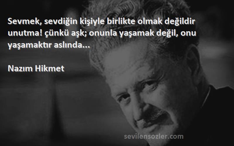 Nazım Hikmet Sözleri 
Sevmek, sevdiğin kişiyle birlikte olmak değildir unutma! çünkü aşk; onunla yaşamak değil, onu yaşamaktır aslında...