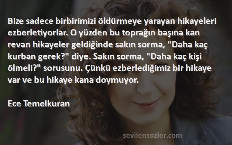 Ece Temelkuran Sözleri 
Bize sadece birbirimizi öldürmeye yarayan hikayeleri ezberletiyorlar. O yüzden bu toprağın başına kan revan hikayeler geldiğinde sakın sorma, Daha kaç kurban gerek? diye. Sakın sorma, Daha kaç kişi ölmeli? sorusunu. Çünkü ezberlediğimiz bir hikaye var ve bu hikaye kana doymuyor.

