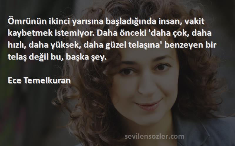 Ece Temelkuran Sözleri 
Ömrünün ikinci yarısına başladığında insan, vakit kaybetmek istemiyor. Daha önceki 'daha çok, daha hızlı, daha yüksek, daha güzel telaşına' benzeyen bir telaş değil bu, başka şey.

