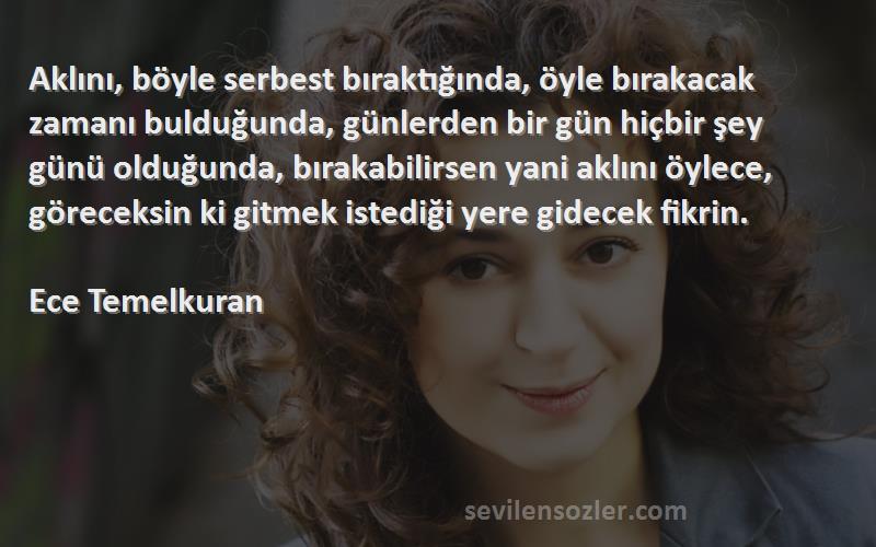 Ece Temelkuran Sözleri 
Aklını, böyle serbest bıraktığında, öyle bırakacak zamanı bulduğunda, günlerden bir gün hiçbir şey günü olduğunda, bırakabilirsen yani aklını öylece, göreceksin ki gitmek istediği yere gidecek fikrin.

