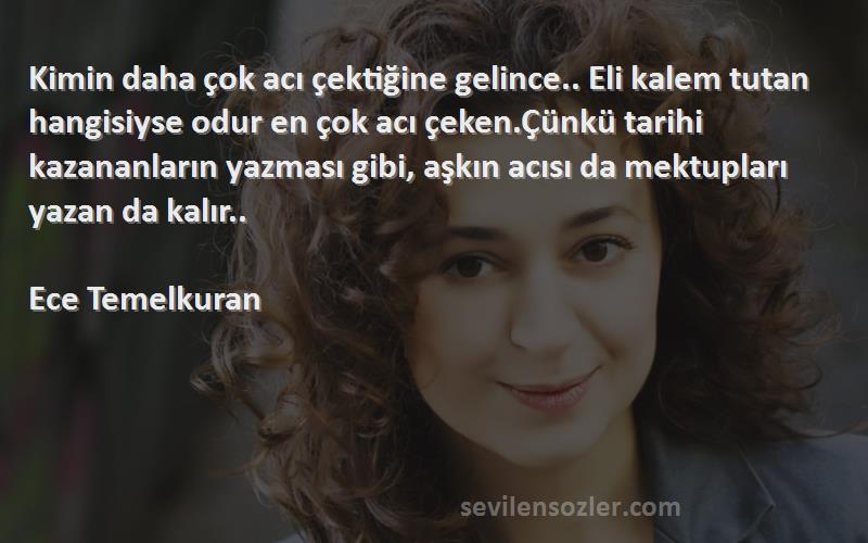 Ece Temelkuran Sözleri 
Kimin daha çok acı çektiğine gelince.. Eli kalem tutan hangisiyse odur en çok acı çeken.Çünkü tarihi kazananların yazması gibi, aşkın acısı da mektupları yazan da kalır..

