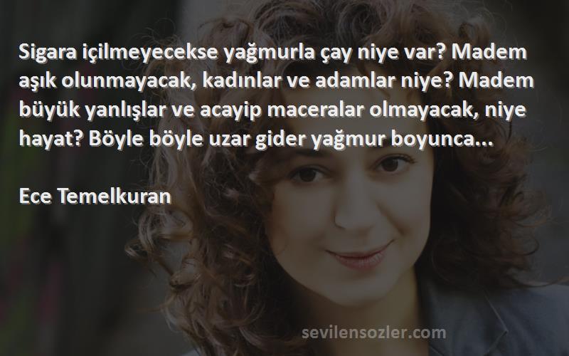 Ece Temelkuran Sözleri 
Sigara içilmeyecekse yağmurla çay niye var? Madem aşık olunmayacak, kadınlar ve adamlar niye? Madem büyük yanlışlar ve acayip maceralar olmayacak, niye hayat? Böyle böyle uzar gider yağmur boyunca...

