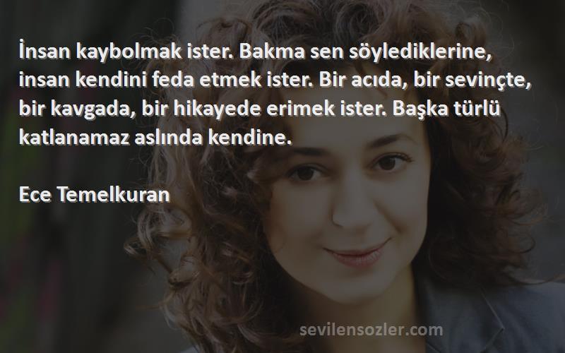 Ece Temelkuran Sözleri 
İnsan kaybolmak ister. Bakma sen söylediklerine, insan kendini feda etmek ister. Bir acıda, bir sevinçte, bir kavgada, bir hikayede erimek ister. Başka türlü katlanamaz aslında kendine.

