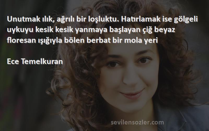 Ece Temelkuran Sözleri 
Unutmak ılık, ağrılı bir loşluktu. Hatırlamak ise gölgeli uykuyu kesik kesik yanmaya başlayan çiğ beyaz floresan ışığıyla bölen berbat bir mola yeri

