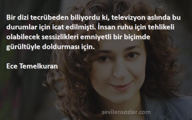 Ece Temelkuran Sözleri 
Bir dizi tecrübeden biliyordu ki, televizyon aslında bu durumlar için icat edilmişti. İnsan ruhu için tehlikeli olabilecek sessizlikleri emniyetli bir biçimde gürültüyle doldurması için.

