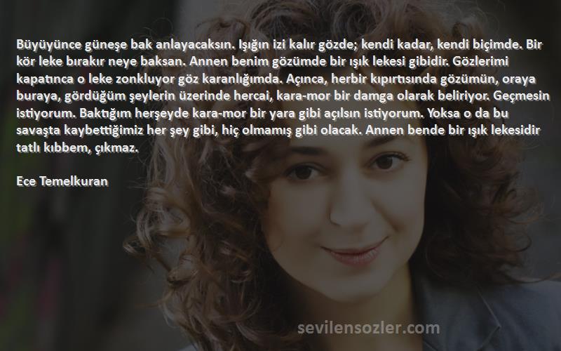 Ece Temelkuran Sözleri 
Büyüyünce güneşe bak anlayacaksın. Işığın izi kalır gözde; kendi kadar, kendi biçimde. Bir kör leke bırakır neye baksan. Annen benim gözümde bir ışık lekesi gibidir. Gözlerimi kapatınca o leke zonkluyor göz karanlığımda. Açınca, herbir kıpırtısında gözümün, oraya buraya, gördüğüm şeylerin üzerinde hercai, kara-mor bir damga olarak beliriyor. Geçmesin istiyorum. Baktığım herşeyde kara-mor bir yara gibi açılsın istiyorum. Yoksa o da bu savaşta kaybettiğimiz her şey gibi, hiç olmamış gibi olacak. Annen bende bir ışık lekesidir tatlı kıbbem, çıkmaz.

