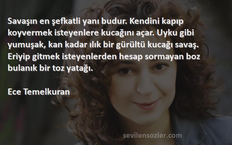 Ece Temelkuran Sözleri 
Savaşın en şefkatli yanı budur. Kendini kapıp koyvermek isteyenlere kucağını açar. Uyku gibi yumuşak, kan kadar ılık bir gürültü kucağı savaş. Eriyip gitmek isteyenlerden hesap sormayan boz bulanık bir toz yatağı.

