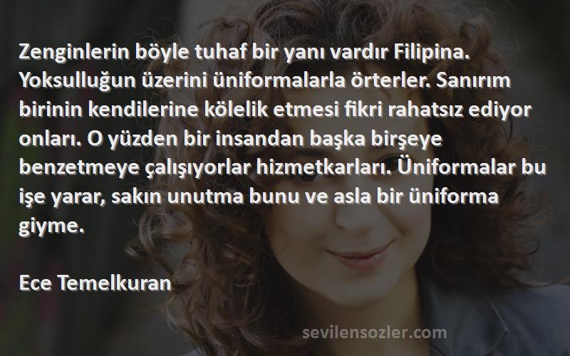 Ece Temelkuran Sözleri 
Zenginlerin böyle tuhaf bir yanı vardır Filipina. Yoksulluğun üzerini üniformalarla örterler. Sanırım birinin kendilerine kölelik etmesi fikri rahatsız ediyor onları. O yüzden bir insandan başka birşeye benzetmeye çalışıyorlar hizmetkarları. Üniformalar bu işe yarar, sakın unutma bunu ve asla bir üniforma giyme.

