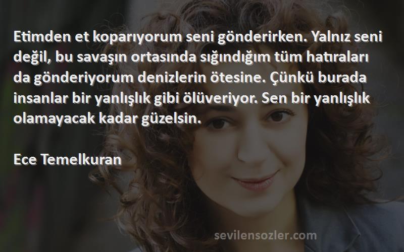 Ece Temelkuran Sözleri 
Etimden et koparıyorum seni gönderirken. Yalnız seni değil, bu savaşın ortasında sığındığım tüm hatıraları da gönderiyorum denizlerin ötesine. Çünkü burada insanlar bir yanlışlık gibi ölüveriyor. Sen bir yanlışlık olamayacak kadar güzelsin.

