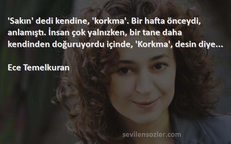 Ece Temelkuran Sözleri 
'Sakın' dedi kendine, 'korkma'. Bir hafta önceydi, anlamıştı. İnsan çok yalnızken, bir tane daha kendinden doğuruyordu içinde, 'Korkma', desin diye...

