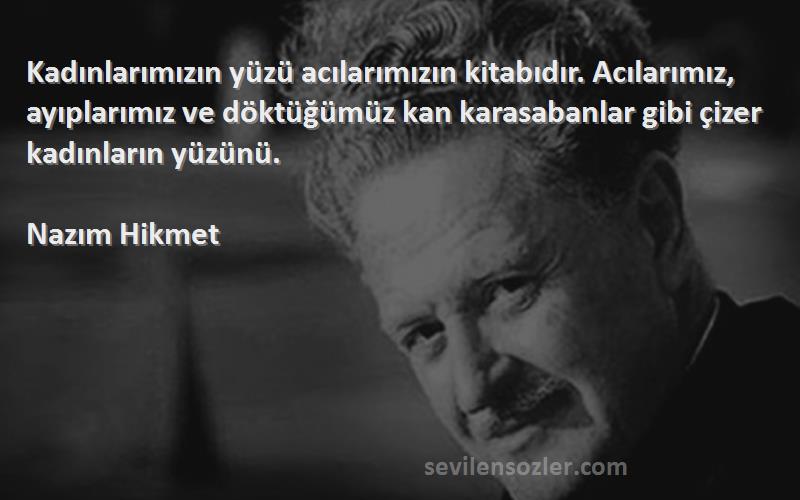 Nazım Hikmet Sözleri 
Kadınlarımızın yüzü acılarımızın kitabıdır. Acılarımız, ayıplarımız ve döktüğümüz kan karasabanlar gibi çizer kadınların yüzünü.