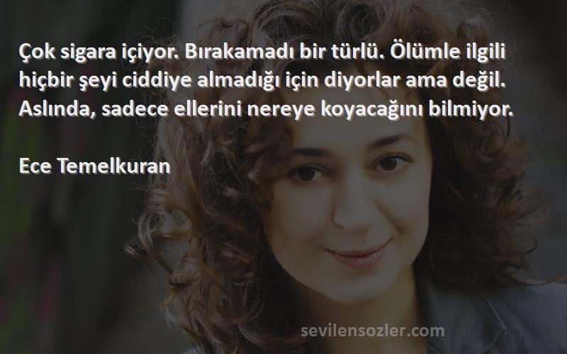 Ece Temelkuran Sözleri 
Çok sigara içiyor. Bırakamadı bir türlü. Ölümle ilgili hiçbir şeyi ciddiye almadığı için diyorlar ama değil. Aslında, sadece ellerini nereye koyacağını bilmiyor.

