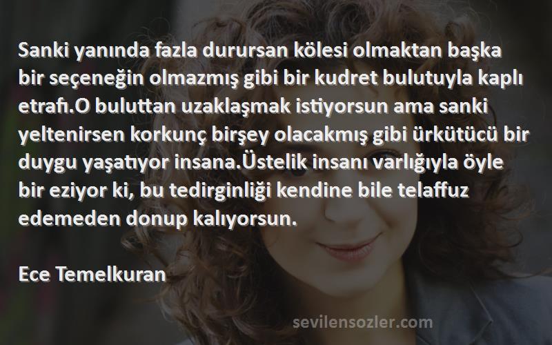 Ece Temelkuran Sözleri 
Sanki yanında fazla durursan kölesi olmaktan başka bir seçeneğin olmazmış gibi bir kudret bulutuyla kaplı etrafı.O buluttan uzaklaşmak istiyorsun ama sanki yeltenirsen korkunç birşey olacakmış gibi ürkütücü bir duygu yaşatıyor insana.Üstelik insanı varlığıyla öyle bir eziyor ki, bu tedirginliği kendine bile telaffuz edemeden donup kalıyorsun.

