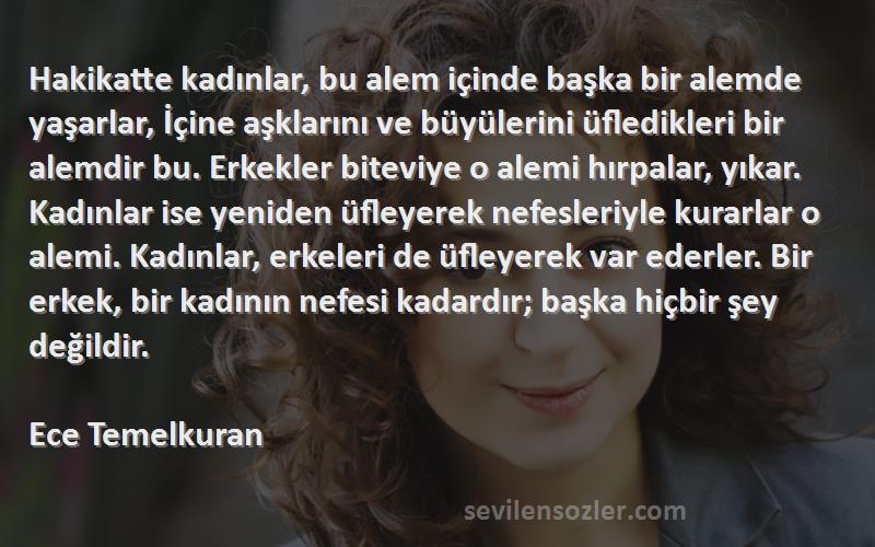 Ece Temelkuran Sözleri 
Hakikatte kadınlar, bu alem içinde başka bir alemde yaşarlar, İçine aşklarını ve büyülerini üfledikleri bir alemdir bu. Erkekler biteviye o alemi hırpalar, yıkar. Kadınlar ise yeniden üfleyerek nefesleriyle kurarlar o alemi. Kadınlar, erkeleri de üfleyerek var ederler. Bir erkek, bir kadının nefesi kadardır; başka hiçbir şey değildir.

