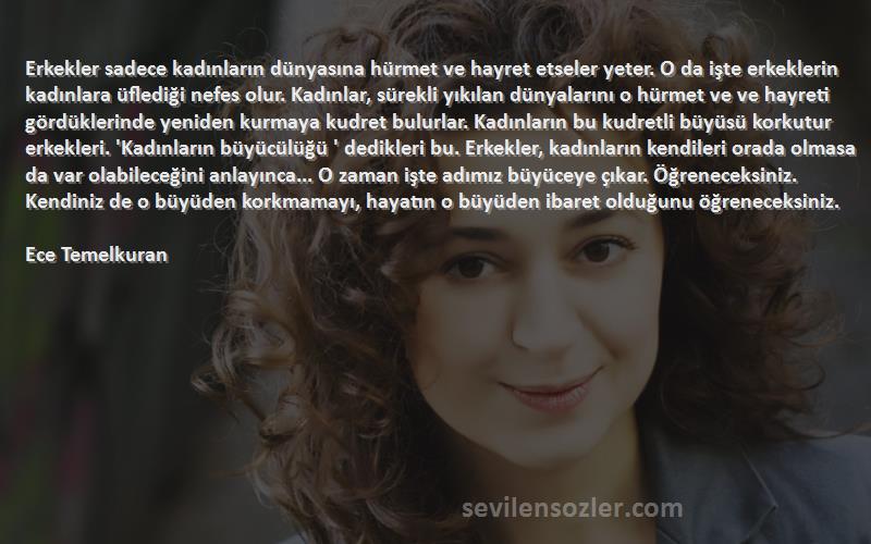 Ece Temelkuran Sözleri 
Erkekler sadece kadınların dünyasına hürmet ve hayret etseler yeter. O da işte erkeklerin kadınlara üflediği nefes olur. Kadınlar, sürekli yıkılan dünyalarını o hürmet ve ve hayreti gördüklerinde yeniden kurmaya kudret bulurlar. Kadınların bu kudretli büyüsü korkutur erkekleri. 'Kadınların büyücülüğü ' dedikleri bu. Erkekler, kadınların kendileri orada olmasa da var olabileceğini anlayınca... O zaman işte adımız büyüceye çıkar. Öğreneceksiniz. Kendiniz de o büyüden korkmamayı, hayatın o büyüden ibaret olduğunu öğreneceksiniz.

