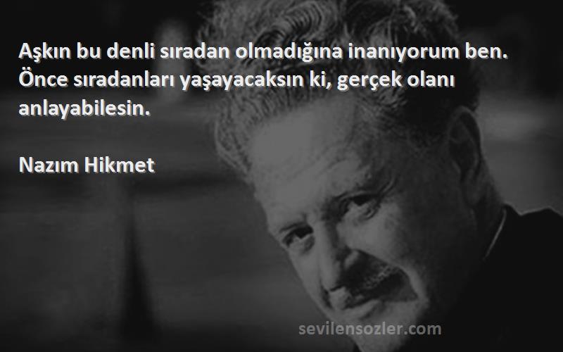 Nazım Hikmet Sözleri 
Aşkın bu denli sıradan olmadığına inanıyorum ben. Önce sıradanları yaşayacaksın ki, gerçek olanı anlayabilesin.