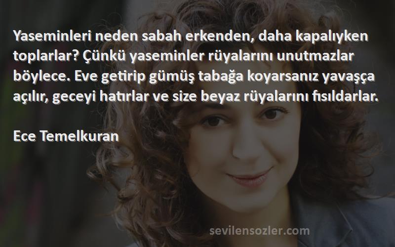 Ece Temelkuran Sözleri 
Yaseminleri neden sabah erkenden, daha kapalıyken toplarlar? Çünkü yaseminler rüyalarını unutmazlar böylece. Eve getirip gümüş tabağa koyarsanız yavaşça açılır, geceyi hatırlar ve size beyaz rüyalarını fısıldarlar.

