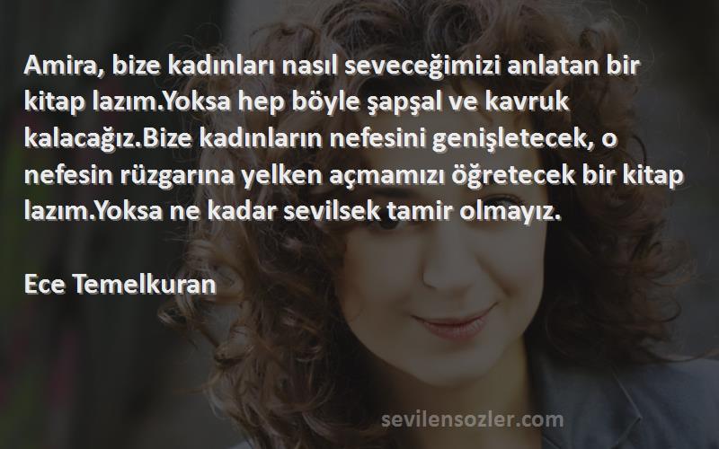 Ece Temelkuran Sözleri 
Amira, bize kadınları nasıl seveceğimizi anlatan bir kitap lazım.Yoksa hep böyle şapşal ve kavruk kalacağız.Bize kadınların nefesini genişletecek, o nefesin rüzgarına yelken açmamızı öğretecek bir kitap lazım.Yoksa ne kadar sevilsek tamir olmayız.

