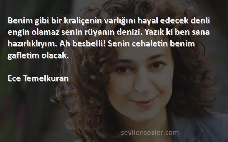 Ece Temelkuran Sözleri 
Benim gibi bir kraliçenin varlığını hayal edecek denli engin olamaz senin rüyanın denizi. Yazık ki ben sana hazırlıklıyım. Ah besbelli! Senin cehaletin benim gafletim olacak.

