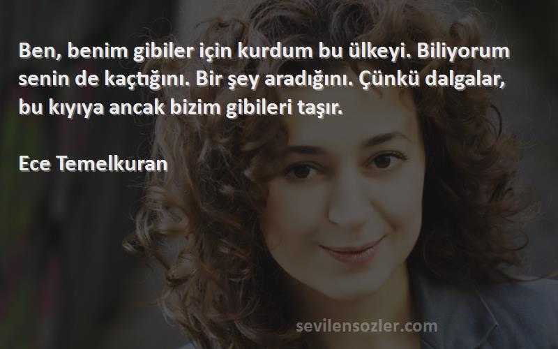 Ece Temelkuran Sözleri 
Ben, benim gibiler için kurdum bu ülkeyi. Biliyorum senin de kaçtığını. Bir şey aradığını. Çünkü dalgalar, bu kıyıya ancak bizim gibileri taşır.

