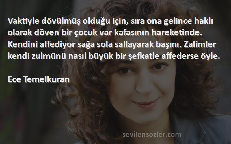 Ece Temelkuran Sözleri 
Vaktiyle dövülmüş olduğu için, sıra ona gelince haklı olarak döven bir çocuk var kafasının hareketinde. Kendini affediyor sağa sola sallayarak başını. Zalimler kendi zulmünü nasıl büyük bir şefkatle affederse öyle.

