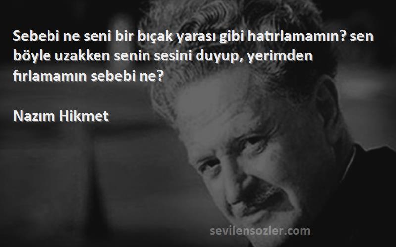 Nazım Hikmet Sözleri 
Sebebi ne seni bir bıçak yarası gibi hatırlamamın? sen böyle uzakken senin sesini duyup, yerimden fırlamamın sebebi ne?