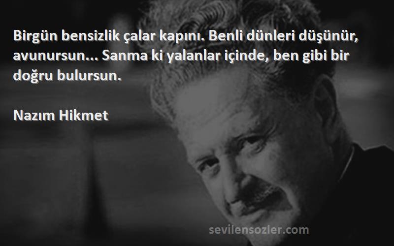 Nazım Hikmet Sözleri 
Birgün bensizlik çalar kapını. Benli dünleri düşünür, avunursun... Sanma ki yalanlar içinde, ben gibi bir doğru bulursun.