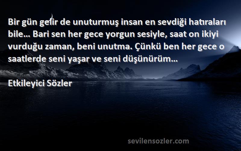 Etkileyici Sözler Sözleri 
Bir gün gelir de unuturmuş insan en sevdiği hatıraları bile… Bari sen her gece yorgun sesiyle, saat on ikiyi vurduğu zaman, beni unutma. Çünkü ben her gece o saatlerde seni yaşar ve seni düşünürüm…
